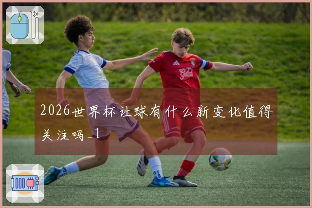2026世界杯让球有什么新变化值得关注吗_1